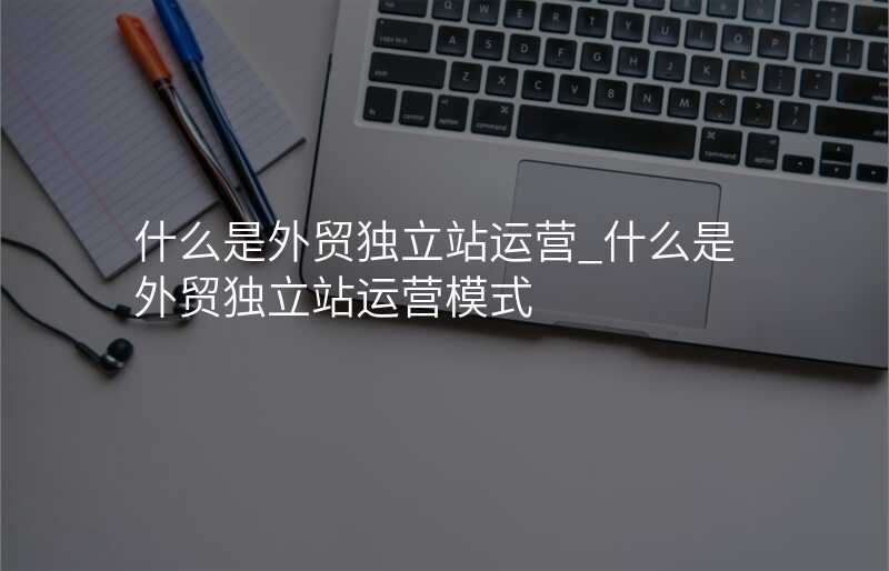 什么是外贸独立站运营_什么是外贸独立站运营模式