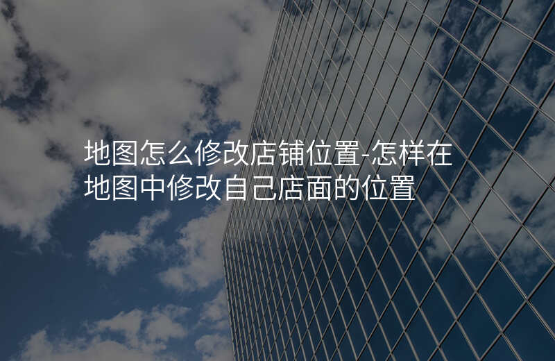 地图怎么修改店铺位置-怎样在地图中修改自己店面的位置 地图怎么修改店铺位置-怎样在地图中修改自己店面的位置