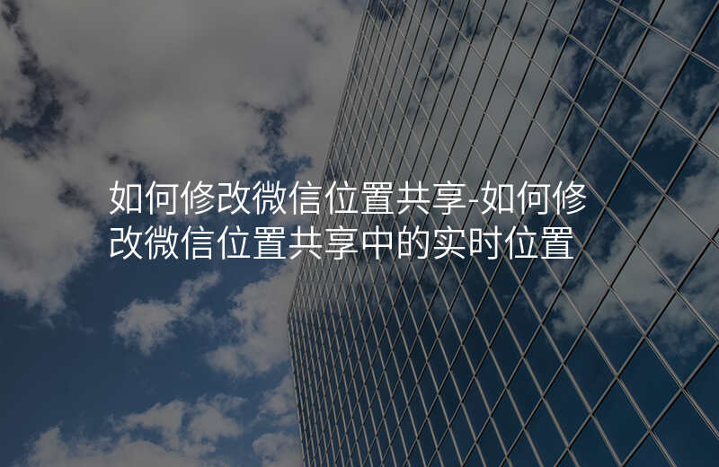 如何修改微信位置共享-如何修改微信位置共享中的实时位置 如何修改微信位置共享-如何修改微信位置共享中的实时位置
