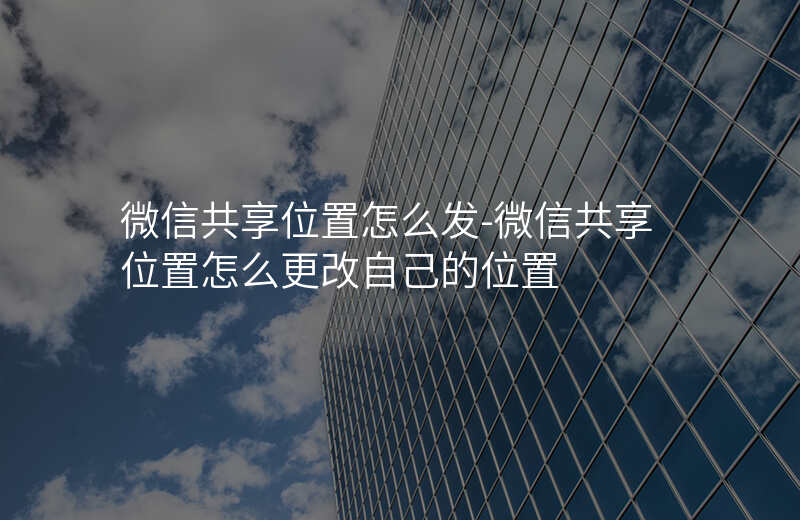 微信共享位置怎么发-微信共享位置怎么更改自己的位置 微信共享位置怎么发-微信共享位置怎么更改自己的位置