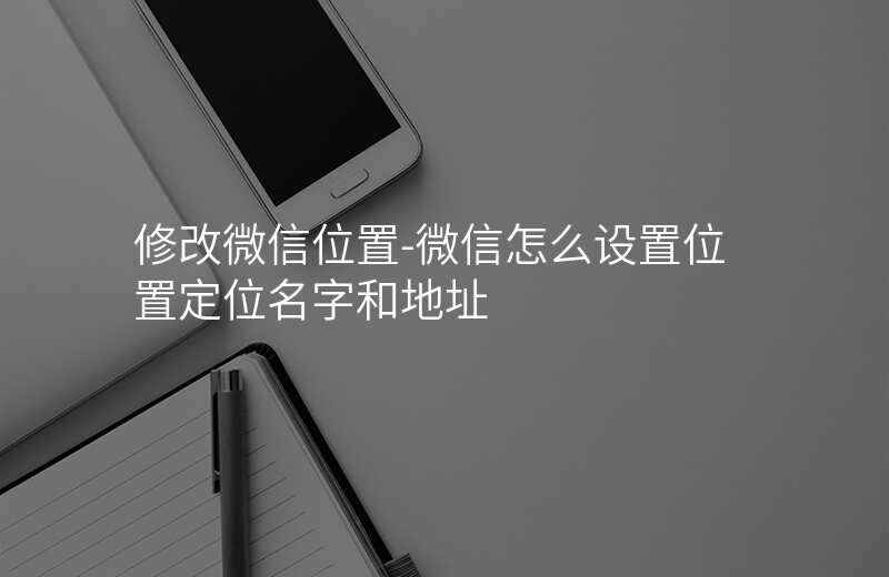 修改微信位置-微信怎么设置位置定位名字和地址 修改微信位置-微信怎么设置位置定位名字和地址