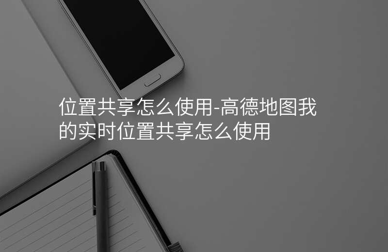 位置共享怎么使用-高德地图我的实时位置共享怎么使用 位置共享怎么使用-高德地图我的实时位置共享怎么使用