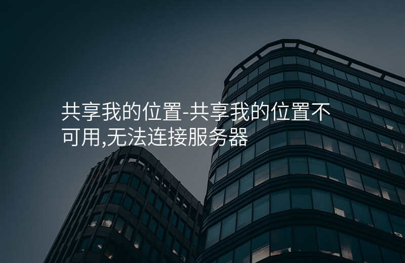 共享我的位置-共享我的位置不可用,无法连接服务器 共享我的位置-共享我的位置不可用,无法连接服务器