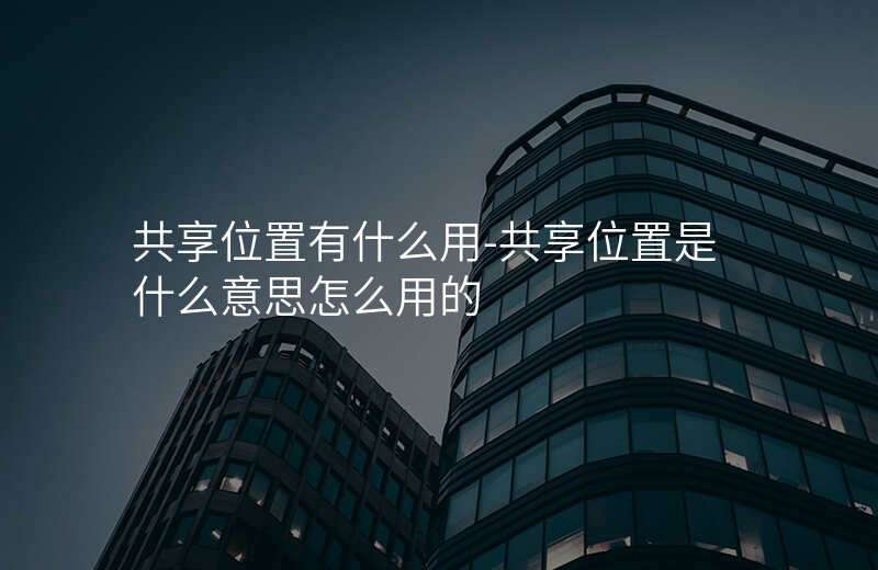 共享位置有什么用-共享位置是什么意思怎么用的 共享位置有什么用-共享位置是什么意思怎么用的