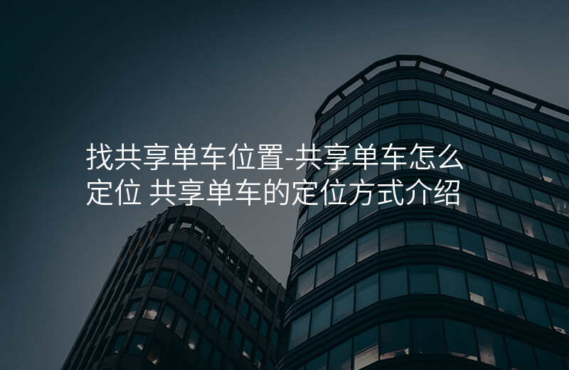 找共享单车位置-共享单车怎么定位 共享单车的定位方式介绍 找共享单车位置-共享单车怎么定位 共享单车的定位方式介绍