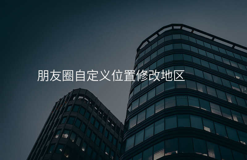 朋友圈自定义位置修改-朋友圈地址定位如何修改为自定义地址 朋友圈自定义位置修改-朋友圈地址定位如何修改为自定义地址