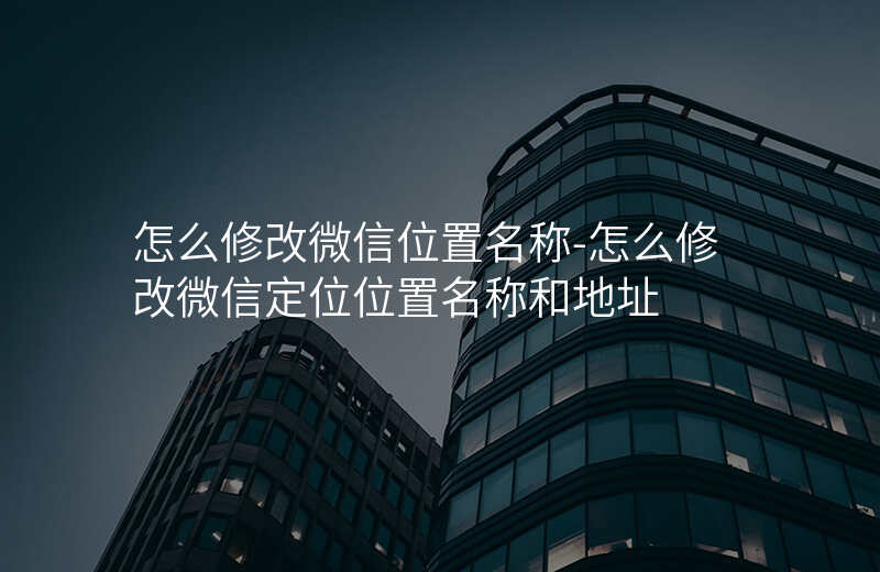 怎么修改微信位置名称-怎么修改微信定位位置名称和地址 怎么修改微信位置名称-怎么修改微信定位位置名称和地址