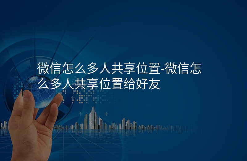 微信怎么多人共享位置-微信怎么多人共享位置给好友 微信怎么多人共享位置-微信怎么多人共享位置给好友