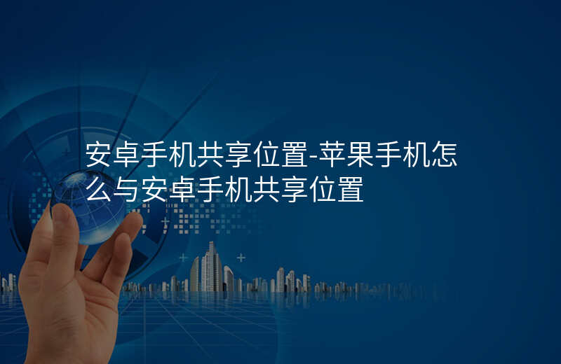 安卓手机共享位置-苹果手机怎么与安卓手机共享位置 安卓手机共享位置-苹果手机怎么与安卓手机共享位置