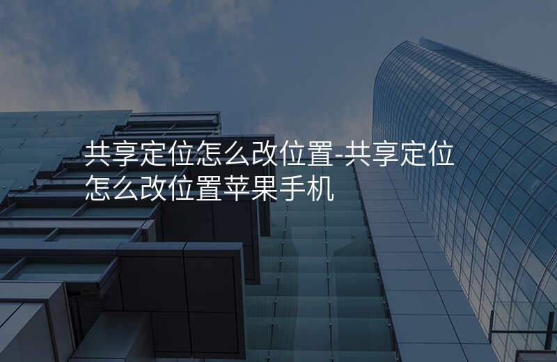 共享定位怎么改位置-共享定位怎么改位置苹果手机 共享定位怎么改位置-共享定位怎么改位置苹果手机