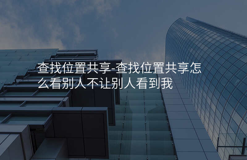 查找位置共享-查找位置共享怎么看别人不让别人看到我 查找位置共享-查找位置共享怎么看别人不让别人看到我
