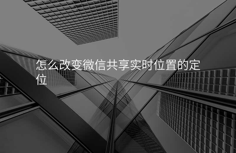 改变微信共享实时位置-微信共享实时位置如何修改自己位置 改变微信共享实时位置-微信共享实时位置如何修改自己位置