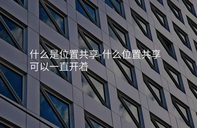 什么是位置共享-什么位置共享可以一直开着 什么是位置共享-什么位置共享可以一直开着