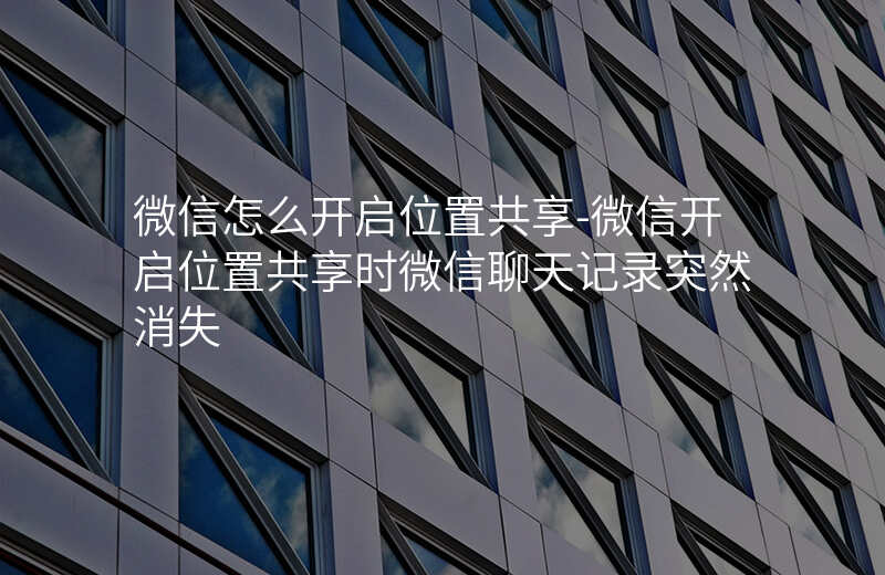 微信怎么开启位置共享-微信开启位置共享时微信聊天记录突然消失 微信怎么开启位置共享-微信开启位置共享时微信聊天记录突然消失
