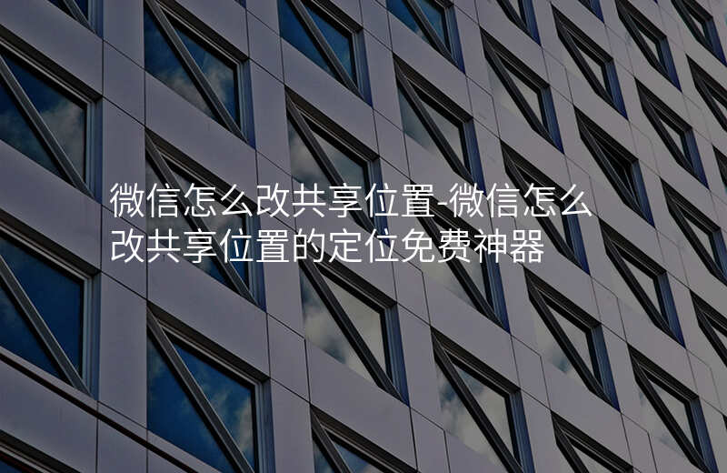 微信怎么改共享位置-微信怎么改共享位置的定位免费神器 微信怎么改共享位置-微信怎么改共享位置的定位免费神器
