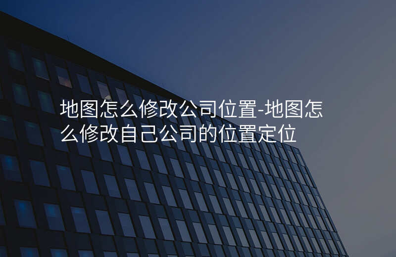 地图怎么修改公司位置-地图怎么修改自己公司的位置定位 地图怎么修改公司位置-地图怎么修改自己公司的位置定位