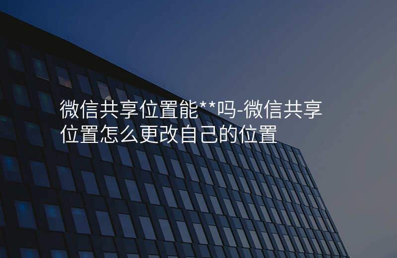 微信共享位置能__吗-微信共享位置怎么更改自己的位置 微信共享位置能__吗-微信共享位置怎么更改自己的位置