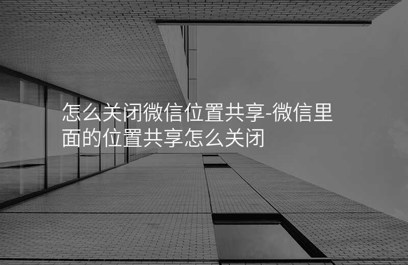怎么关闭微信位置共享-微信里面的位置共享怎么关闭 怎么关闭微信位置共享-微信里面的位置共享怎么关闭