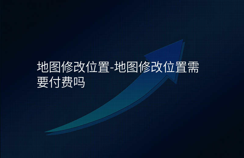 地图修改位置-地图修改位置需要付费吗 地图修改位置-地图修改位置需要付费吗