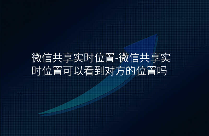 微信共享实时位置-微信共享实时位置可以看到对方的位置吗 微信共享实时位置-微信共享实时位置可以看到对方的位置吗