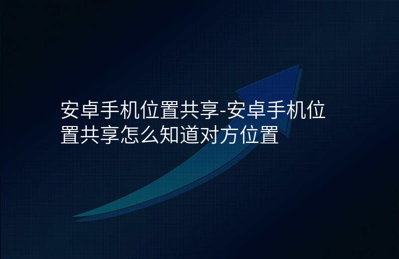 安卓手机位置共享-安卓手机位置共享怎么知道对方位置 安卓手机位置共享-安卓手机位置共享怎么知道对方位置
