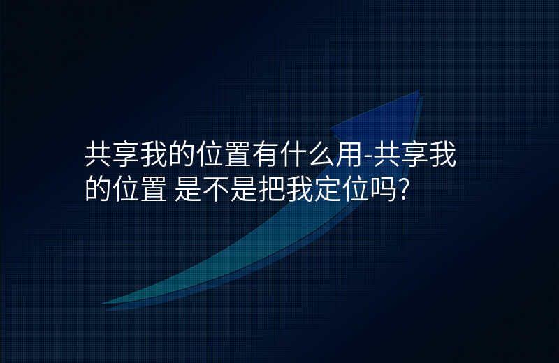 共享我的位置有什么用-共享我的位置 是不是把我定位吗_ 共享我的位置有什么用-共享我的位置 是不是把我定位吗_