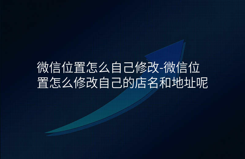 微信位置怎么自己修改-微信位置怎么修改自己的店名和地址呢 微信位置怎么自己修改-微信位置怎么修改自己的店名和地址呢