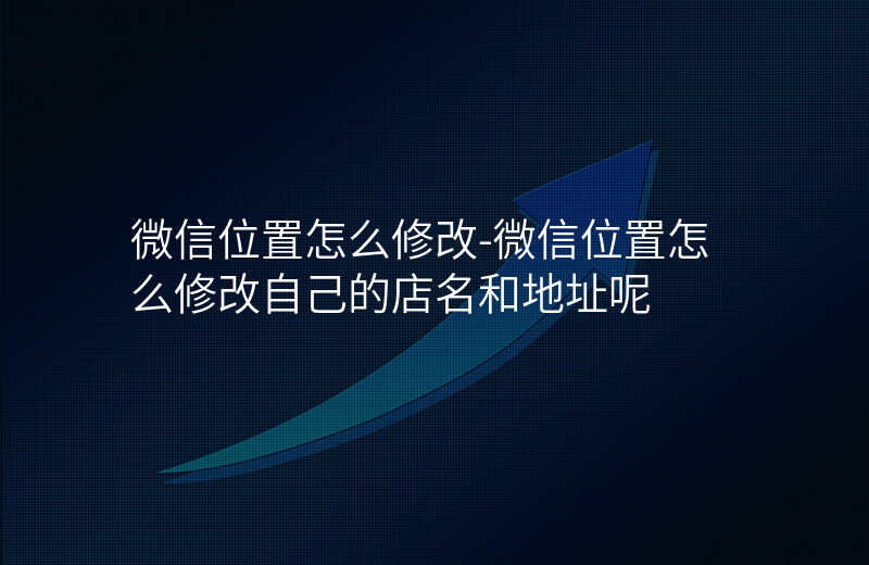 微信位置怎么修改-微信位置怎么修改自己的店名和地址呢 微信位置怎么修改-微信位置怎么修改自己的店名和地址呢