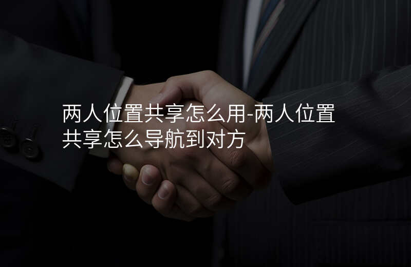 两人位置共享怎么用-两人位置共享怎么导航到对方 两人位置共享怎么用-两人位置共享怎么导航到对方