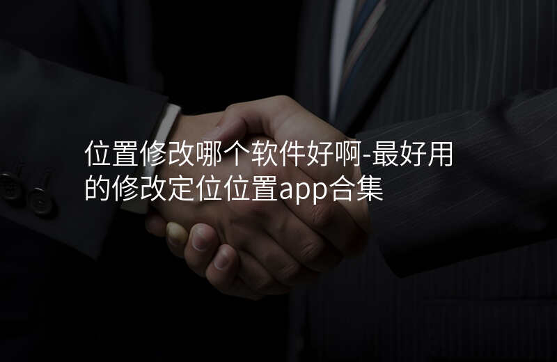 位置修改哪个软件好啊-最好用的修改定位位置app合集 位置修改哪个软件好啊-最好用的修改定位位置app合集
