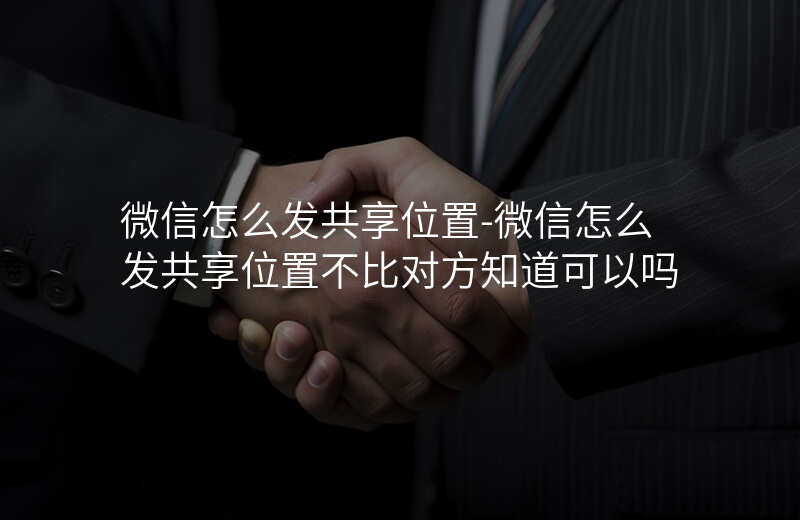 微信怎么发共享位置-微信怎么发共享位置不比对方知道可以吗 微信怎么发共享位置-微信怎么发共享位置不比对方知道可以吗