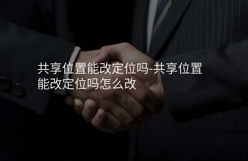 共享位置能改定位吗-共享位置能改定位吗怎么改 共享位置能改定位吗-共享位置能改定位吗怎么改