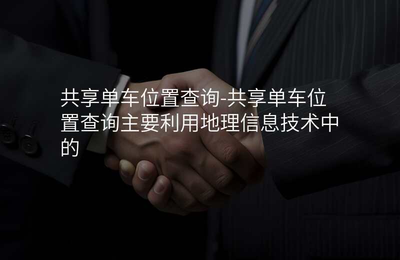 共享单车位置查询-共享单车位置查询主要利用地理信息技术中的 共享单车位置查询-共享单车位置查询主要利用地理信息技术中的