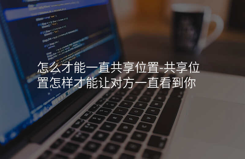 怎么才能一直共享位置-共享位置怎样才能让对方一直看到你 怎么才能一直共享位置-共享位置怎样才能让对方一直看到你