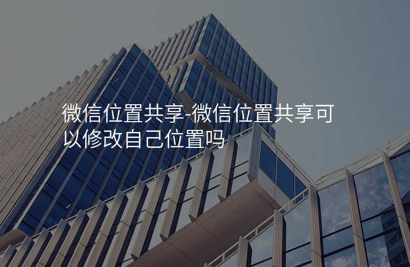微信位置共享-微信位置共享可以修改自己位置吗 微信位置共享-微信位置共享可以修改自己位置吗