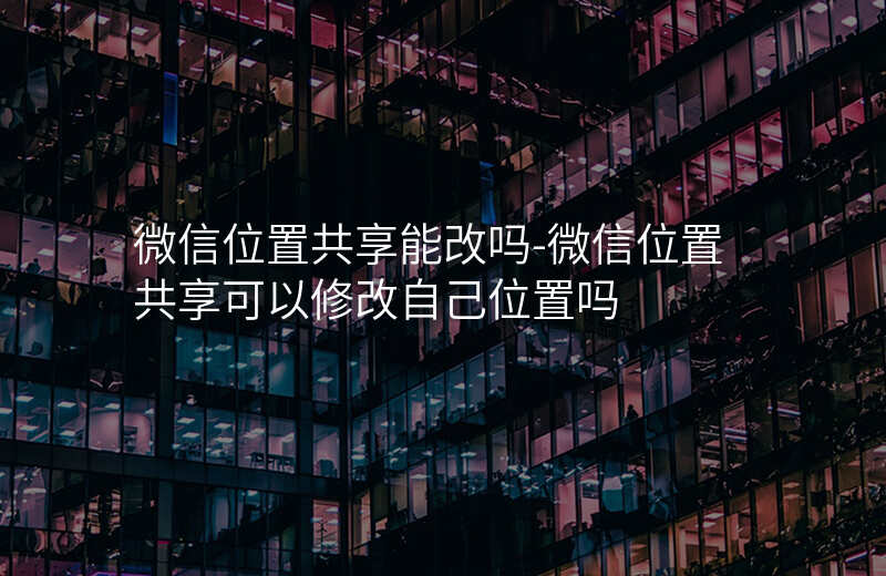 微信位置共享能改吗-微信位置共享可以修改自己位置吗 微信位置共享能改吗-微信位置共享可以修改自己位置吗