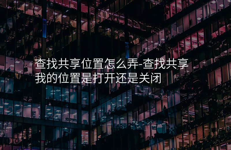 查找共享位置怎么弄-查找共享我的位置是打开还是关闭 查找共享位置怎么弄-查找共享我的位置是打开还是关闭