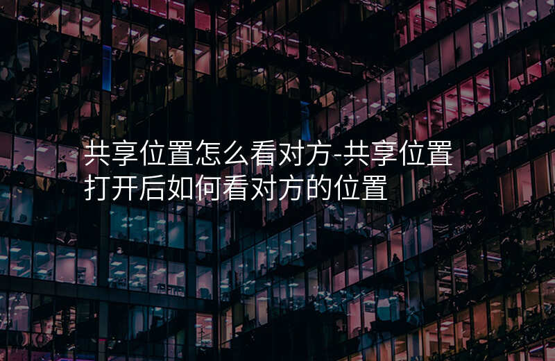 共享位置怎么看对方-共享位置打开后如何看对方的位置 共享位置怎么看对方-共享位置打开后如何看对方的位置