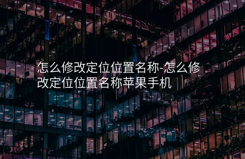 怎么修改定位位置名称-怎么修改定位位置名称苹果手机 怎么修改定位位置名称-怎么修改定位位置名称苹果手机