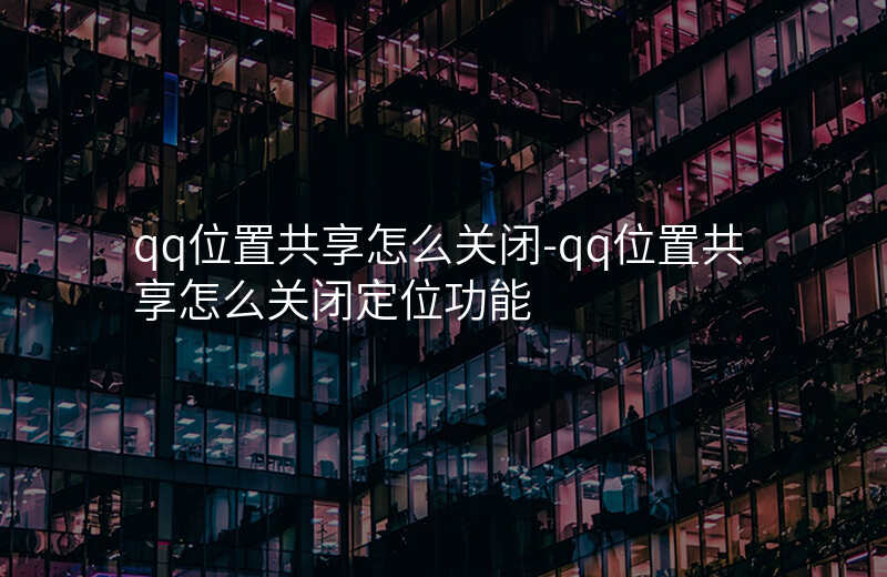 qq位置共享怎么关闭-qq位置共享怎么关闭定位功能 qq位置共享怎么关闭-qq位置共享怎么关闭定位功能