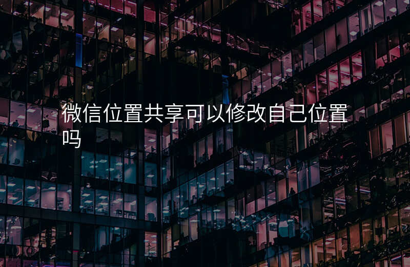 微信 位置共享-微信位置共享怎么改变自己的位置 微信 位置共享-微信位置共享怎么改变自己的位置