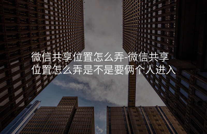 微信共享位置怎么弄-微信共享位置怎么弄是不是要俩个人进入 微信共享位置怎么弄-微信共享位置怎么弄是不是要俩个人进入