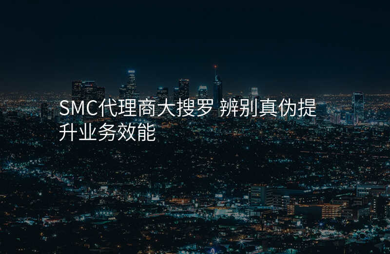 SMC代理商大搜罗 辨别真伪提升业务效能