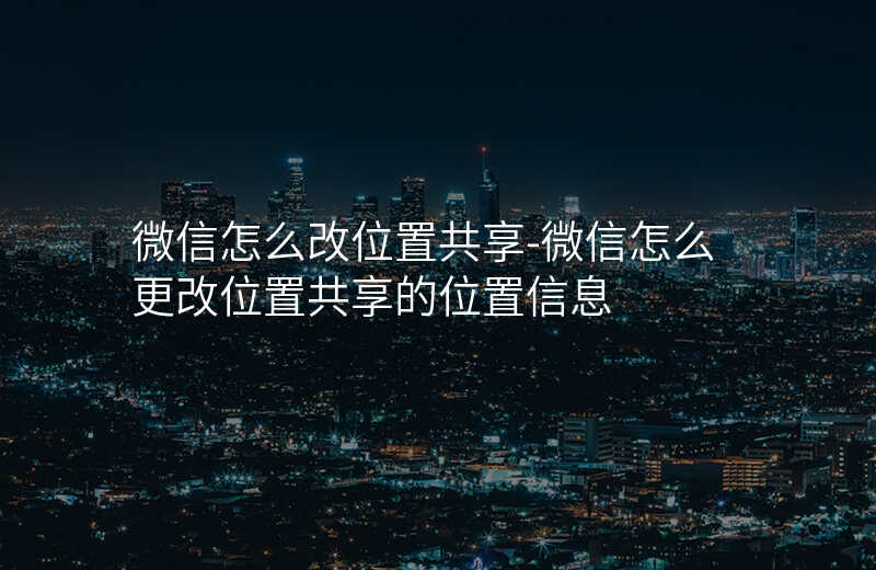 微信怎么改位置共享-微信怎么更改位置共享的位置信息 微信怎么改位置共享-微信怎么更改位置共享的位置信息