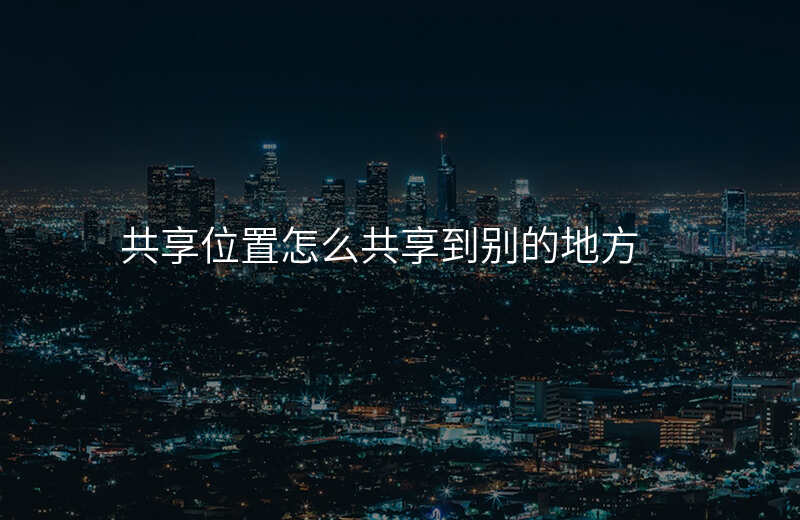 怎么发位置共享-怎么把共享位置定位到其他地方 怎么发位置共享-怎么把共享位置定位到其他地方