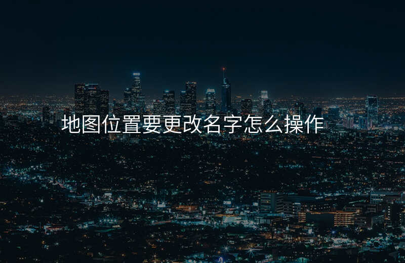 地图位置名称怎么修改-怎么改变地图上自己位置的名称 地图位置名称怎么修改-怎么改变地图上自己位置的名称