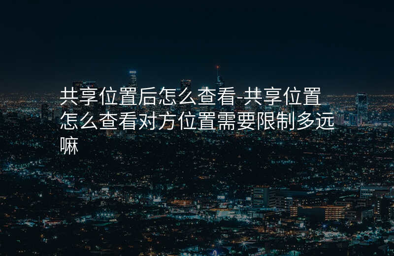 共享位置后怎么查看-共享位置怎么查看对方位置需要限制多远嘛 共享位置后怎么查看-共享位置怎么查看对方位置需要限制多远嘛