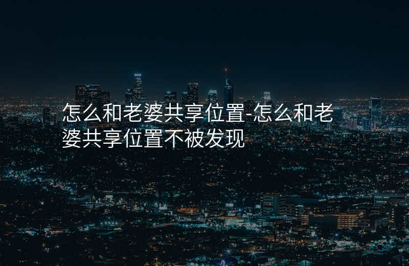 怎么和老婆共享位置-怎么和老婆共享位置不被发现 怎么和老婆共享位置-怎么和老婆共享位置不被发现