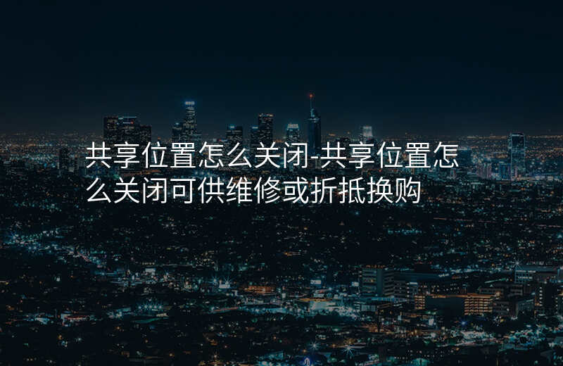 共享位置怎么关闭-共享位置怎么关闭可供维修或折抵换购 共享位置怎么关闭-共享位置怎么关闭可供维修或折抵换购