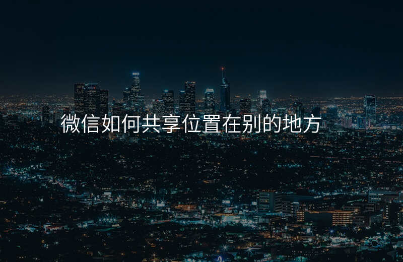 微信如何共享位置-微信如何共享位置并显示 两个人 微信如何共享位置-微信如何共享位置并显示 两个人
